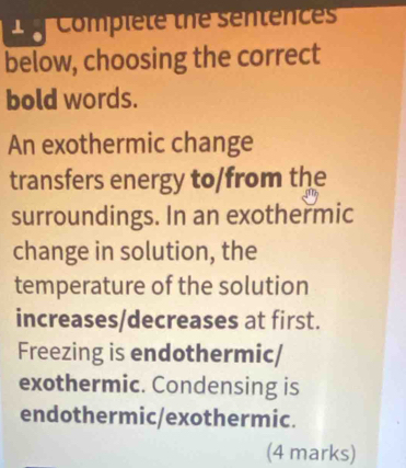 Complete the sentences 
below, choosing the correct 
bold words. 
An exothermic change 
transfers energy to/from the 
surroundings. In an exothermic 
change in solution, the 
temperature of the solution 
increases/decreases at first. 
Freezing is endothermic/ 
exothermic. Condensing is 
endothermic/exothermic. 
(4 marks)