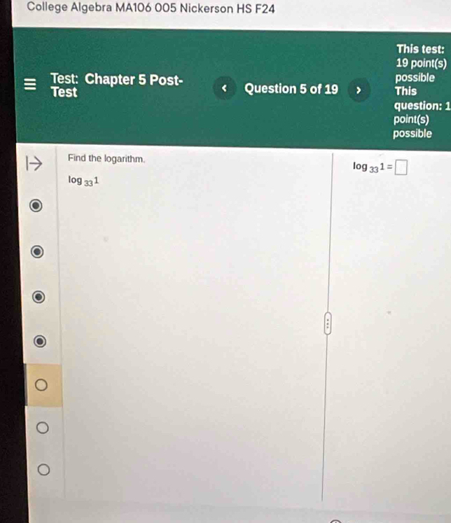 College Algebra MA106 005 Nickerson HS F24
This test:
19 point(s)
Test: Chapter 5 Post- Question 5 of 19 This possible
Test
question: 1
point(s)
possible
Find the logarithm.
log _331=□
log _331