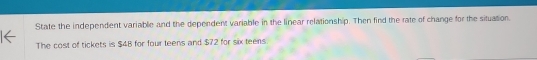 State the independent variable and the dependent variable in the linear relationship. Then find the rate of change for the situation 
The cost of tickets is $4B for four teens and $72 for six teens