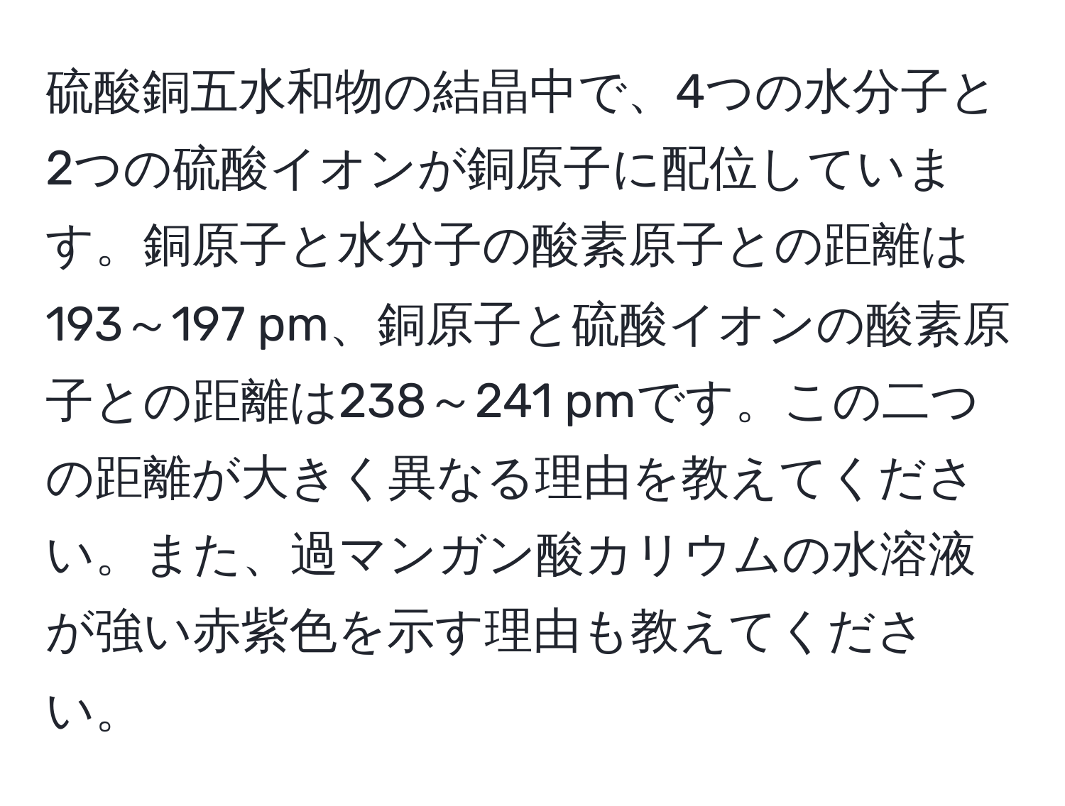 硫酸銅五水和物の結晶中で、4つの水分子と2つの硫酸イオンが銅原子に配位しています。銅原子と水分子の酸素原子との距離は193～197 pm、銅原子と硫酸イオンの酸素原子との距離は238～241 pmです。この二つの距離が大きく異なる理由を教えてください。また、過マンガン酸カリウムの水溶液が強い赤紫色を示す理由も教えてください。