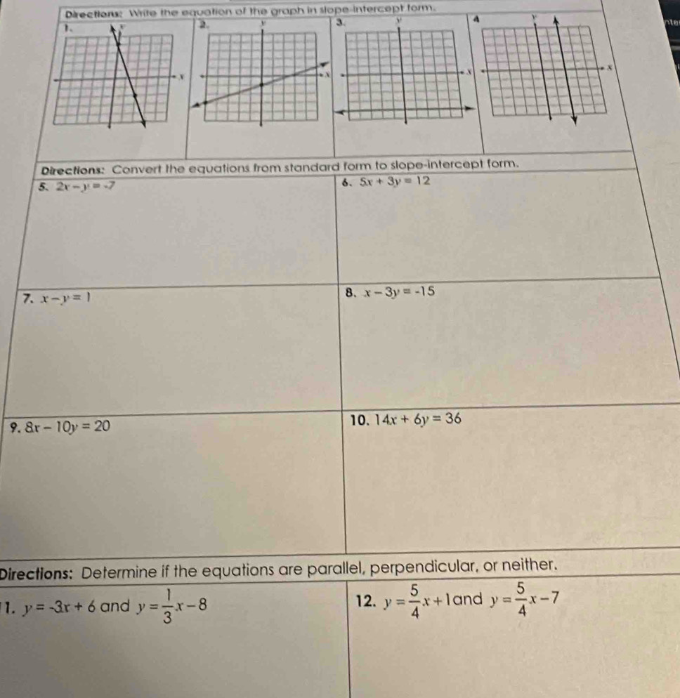 Directions: Write the equation of the graph in slope-intercept form. 
Directions: Convert the equations from standard form to slope-intercept form. 
5. 2x-y=-7
6. 5x+3y=12
7. x-y=1
8. x-3y=-15
9. 8x-10y=20
10. 14x+6y=36
Directions: Determine if the equations are parallel, perpendicular, or neither. 
1. y=-3x+6 and y= 1/3 x-8 12. y= 5/4 x+1 and y= 5/4 x-7