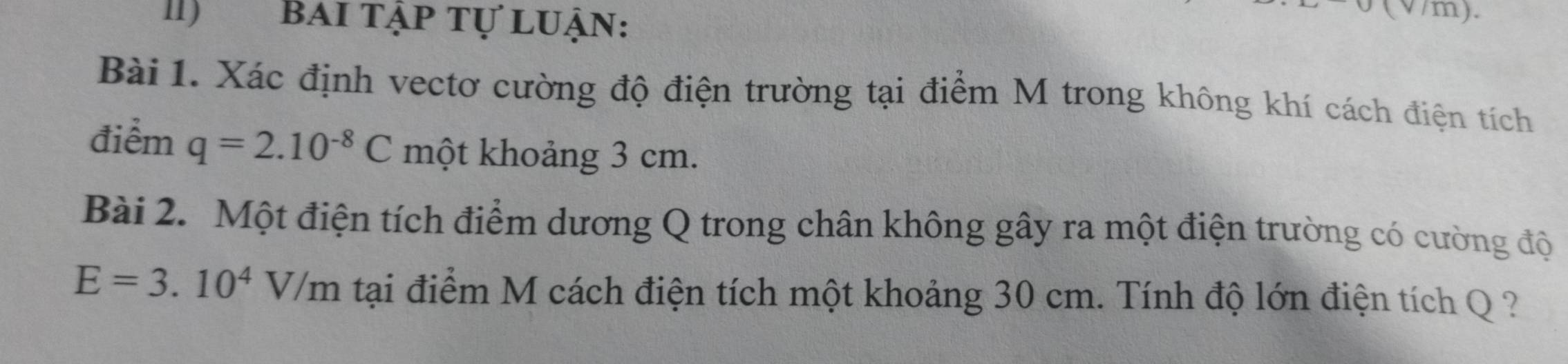 II) bai tập tự luận: 
(V/m). 
Bài 1. Xác định vectơ cường độ điện trường tại điểm M trong không khí cách điện tích 
điểm q=2.10^(-8)C một khoảng 3 cm. 
Bài 2. Một điện tích điểm dương Q trong chân không gây ra một điện trường có cường độ
E=3.10^4V/m tại điểm M cách điện tích một khoảng 30 cm. Tính độ lớn điện tích Q ?