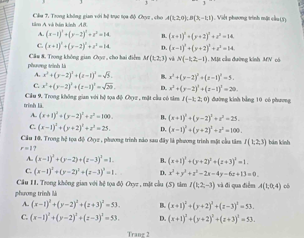 3
3
3
Câu 7. Trong không gian với hệ trục tọa độ Oxyz , cho A(1;2;0);B(3;-1;1). Viết phương trình mặt cầu (S)
tâm A và bán kính AB.
A. (x-1)^2+(y-2)^2+z^2=14.
B. (x+1)^2+(y+2)^2+z^2=14.
C. (x+1)^2+(y-2)^2+z^2=14.
D. (x-1)^2+(y+2)^2+z^2=14.
Câu 8. Trong không gian Oxyz , cho hai điểm M(1;2;3) và N(-1;2;-1). Mặt cầu đường kính MN có
phương trình là
A. x^2+(y-2)^2+(z-1)^2=sqrt(5).
B. x^2+(y-2)^2+(z-1)^2=5.
C. x^2+(y-2)^2+(z-1)^2=sqrt(20).
D. x^2+(y-2)^2+(z-1)^2=20.
Câu 9. Trong không gian với hệ tọa độ Oxyz , mặt cầu có tâm I(-1;2;0) đường kính bằng 10 có phương
trình là.
A. (x+1)^2+(y-2)^2+z^2=100.
B. (x+1)^2+(y-2)^2+z^2=25.
C. (x-1)^2+(y+2)^2+z^2=25.
D. (x-1)^2+(y+2)^2+z^2=100.
Câu 10. Trong hệ tọa độ Oxyz , phương trình nào sau đây là phương trình mặt cầu tâm I(1;2;3) bán kính
r=1 ?
A. (x-1)^2+(y-2)+(z-3)^2=1. B. (x+1)^2+(y+2)^2+(z+3)^2=1.
C. (x-1)^2+(y-2)^2+(z-3)^3=1.
D. x^2+y^2+z^2-2x-4y-6z+13=0.
Câu 11. Trong không gian với hệ tọa độ Oxyz , mặt cầu (S) tâm I(1;2;-3) và đi qua điểm A(1;0;4) có
phương trình là
A. (x-1)^2+(y-2)^2+(z+3)^2=53. B. (x+1)^2+(y+2)^2+(z-3)^2=53.
C. (x-1)^2+(y-2)^2+(z-3)^2=53. (x+1)^2+(y+2)^2+(z+3)^2=53.
D.
Trang 2