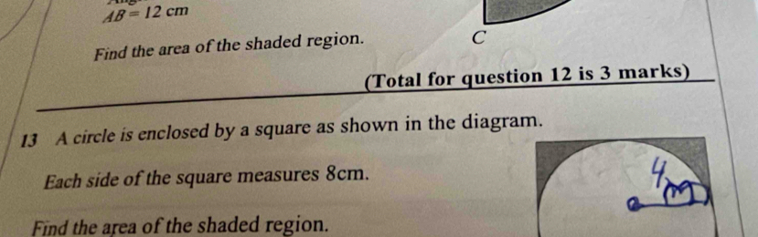 AB=12cm
Find the area of the shaded region.
C
(Total for question 12 is 3 marks) 
13 A circle is enclosed by a square as shown in the diagram. 
Each side of the square measures 8cm. 
Find the area of the shaded region.