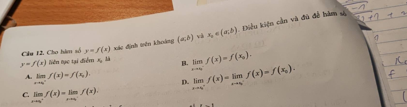 Cho hàm số y=f(x) xác định trên khoảng (a;b) và x_0∈ (a;b). Điều kiện cần và đủ đề hàm số
y=f(x) liên tục tại điểm x_0 là
B. limlimits _(xto x_0)^-f(x)=f(x_0).
A. limlimits _(xto x_0)^+f(x)=f(x_0). limlimits _(xto x_0)^+f(x)=limlimits _(xto x_0)^-f(x)=f(x_0). 
D.
C. limlimits _(xto x_0)^+f(x)=limlimits _(xto x_0)^-f(x). 
1