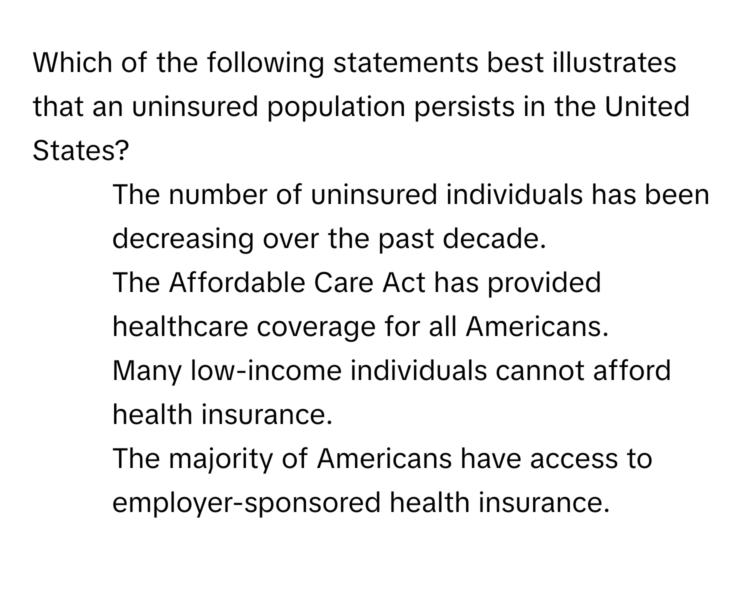 Which of the following statements best illustrates that an uninsured population persists in the United States?

1) The number of uninsured individuals has been decreasing over the past decade. 
2) The Affordable Care Act has provided healthcare coverage for all Americans. 
3) Many low-income individuals cannot afford health insurance. 
4) The majority of Americans have access to employer-sponsored health insurance.