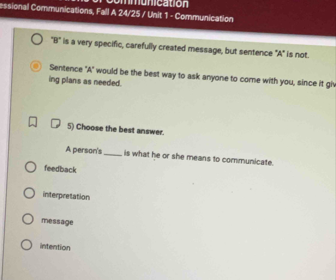 communication
essional Communications, Fall A 24/25 / Unit 1 - Communication
"B" is a very specific, carefully created message, but sentence "A" is not.
Sentence "A" would be the best way to ask anyone to come with you, since it giv
ing plans as needed.
5) Choose the best answer.
A person's_ is what he or she means to communicate.
feedback
interpretation
message
intention