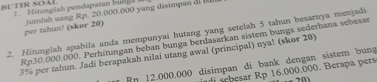 BUTIR SOAL 
1. Hitunglah pendapatan bunga 
jumlah uang Rp. 20.000.000 yang disimpan di Ba 
per tahun! (skor 20) 
2. Hitunglah apabila anda mempunyai hutang yang setelah 5 tahun besarnya menjadi
Rp30.000.000. Perhitungan beban bunga berdasarkan sistem bunga sederhana sebesar
3% per tahun. Jadi berapakah nilai utang awal (principal) nya! (skor 20) 
* Rp 12.000.000 disimpan di bank dengan sistem bung 
di sebesar Rp 16.000.000. Berapa pers