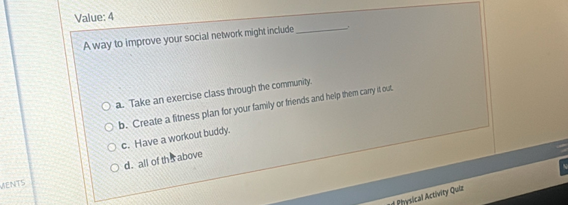 Value: 4
A way to improve your social network might include_
.
a. Take an exercise class through the community.
b. Create a fitness plan for your family or friends and help them carry it out.
c. Have a workout buddy.
d. all of th s above
MENTS
Physical Activity Quiz