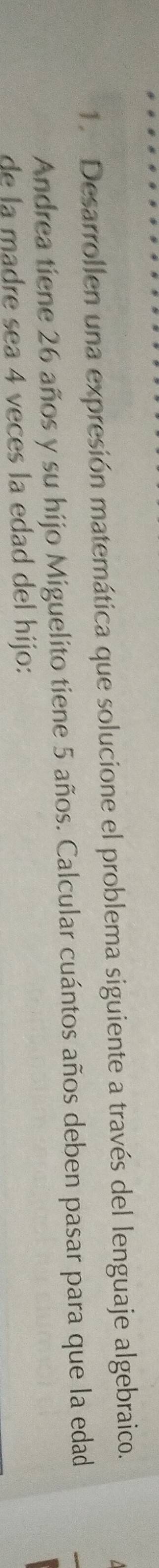 Desarrollen una expresión matemática que solucione el problema siguiente a través del lenguaje algebraico. 
Andrea tiene 26 años y su hijo Miguelito tiene 5 años. Calcular cuántos años deben pasar para que la edad 
de la madre sea 4 veces la edad del hijo: