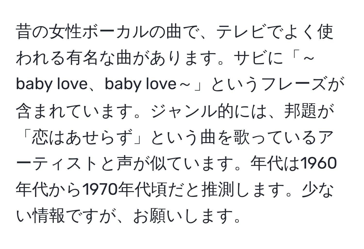 昔の女性ボーカルの曲で、テレビでよく使われる有名な曲があります。サビに「～baby love、baby love～」というフレーズが含まれています。ジャンル的には、邦題が「恋はあせらず」という曲を歌っているアーティストと声が似ています。年代は1960年代から1970年代頃だと推測します。少ない情報ですが、お願いします。