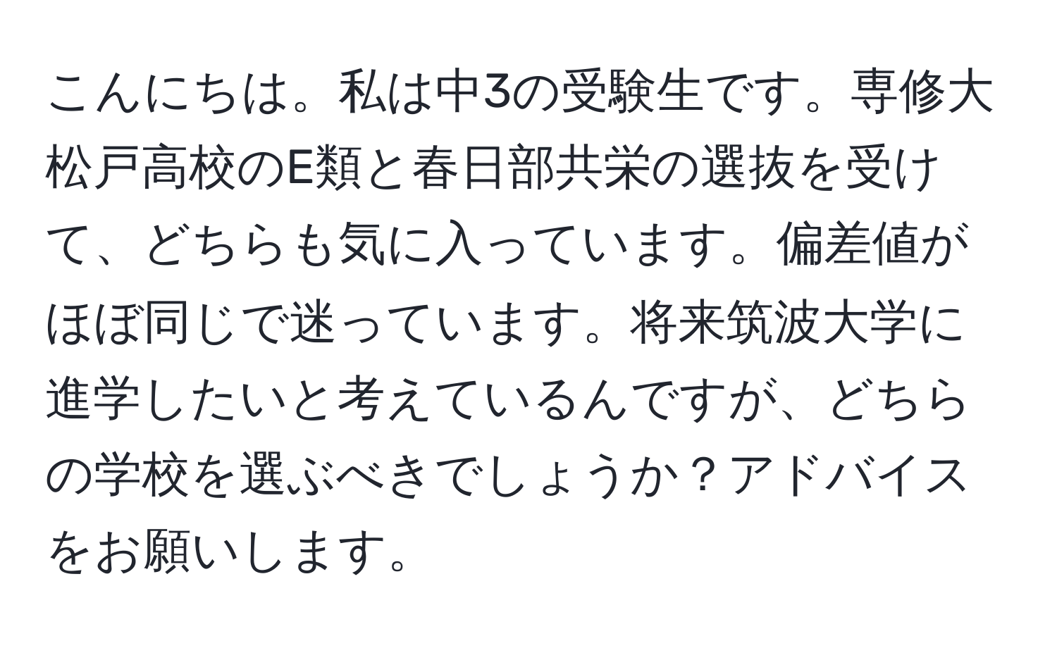 こんにちは。私は中3の受験生です。専修大松戸高校のE類と春日部共栄の選抜を受けて、どちらも気に入っています。偏差値がほぼ同じで迷っています。将来筑波大学に進学したいと考えているんですが、どちらの学校を選ぶべきでしょうか？アドバイスをお願いします。