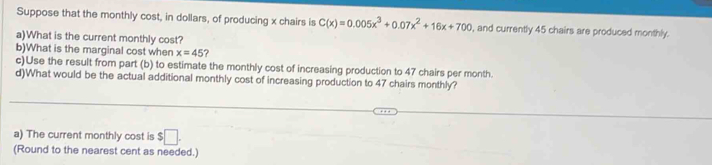 Suppose that the monthly cost, in dollars, of producing x chairs is C(x)=0.005x^3+0.07x^2+16x+700 , and currently 45 chairs are produced monthly. 
a)What is the current monthly cost? 
b)What is the marginal cost when x=45 ? 
c)Use the result from part (b) to estimate the monthly cost of increasing production to 47 chairs per month. 
d)What would be the actual additional monthly cost of increasing production to 47 chairs monthly? 
a) The current monthly cost is $□. 
(Round to the nearest cent as needed.)