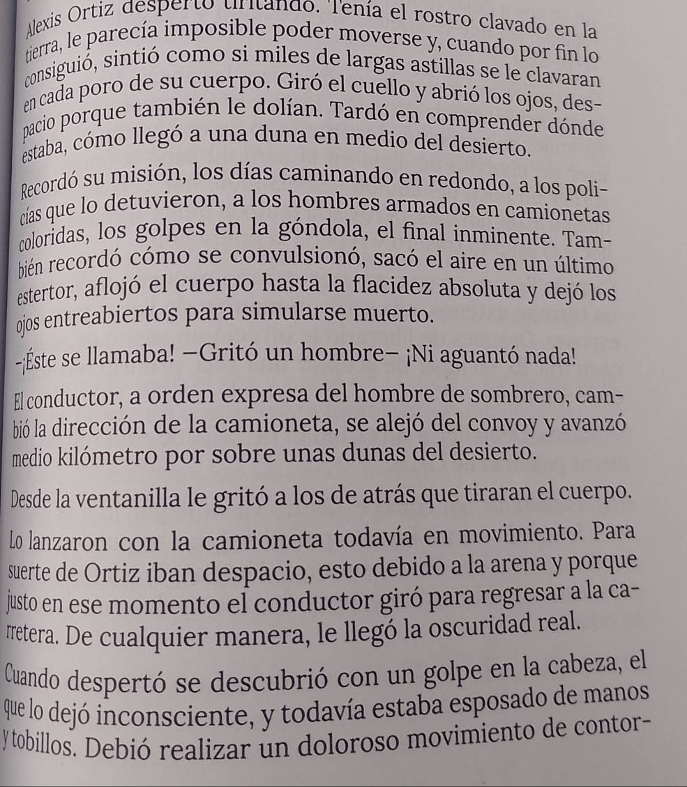 Alexis Ortiz desperto tritando. Tenía el rostro clavado en la
tierra, le parecía imposible poder moverse y, cuando por fin lo
consiguió, sintió como si miles de largas astillas se le clavaran
en cada poro de su cuerpo. Giró el cuello y abrió los ojos, des-
pacio porque también le dolían. Tardó en comprender dónde
estaba, cómo llegó a una duna en medio del desierto.
Recordó su misión, los días caminando en redondo, a los poli-
cías que lo detuvieron, a los hombres armados en camionetas
coloridas, los golpes en la góndola, el final inminente. Tam-
bién recordó cómo se convulsionó, sacó el aire en un último
estertor, aflojó el cuerpo hasta la flacidez absoluta y dejó los
ojos entreabiertos para simularse muerto.
-¡Éste se llamaba! −Gritó un hombre− ¡Ni aguantó nada!
El conductor, a orden expresa del hombre de sombrero, cam-
bió la dirección de la camioneta, se alejó del convoy y avanzó
medio kilómetro por sobre unas dunas del desierto.
Desde la ventanilla le gritó a los de atrás que tiraran el cuerpo.
Lo lanzaron con la camioneta todavía en movimiento. Para
suerte de Ortiz iban despacio, esto debido a la arena y porque
justo en ese momento el conductor giró para regresar a la ca-
#retera. De cualquier manera, le llegó la oscuridad real.
Cuando despertó se descubrió con un golpe en la cabeza, el
que lo dejó inconsciente, y todavía estaba esposado de manos
y tobillos. Debió realizar un doloroso movimiento de contor-