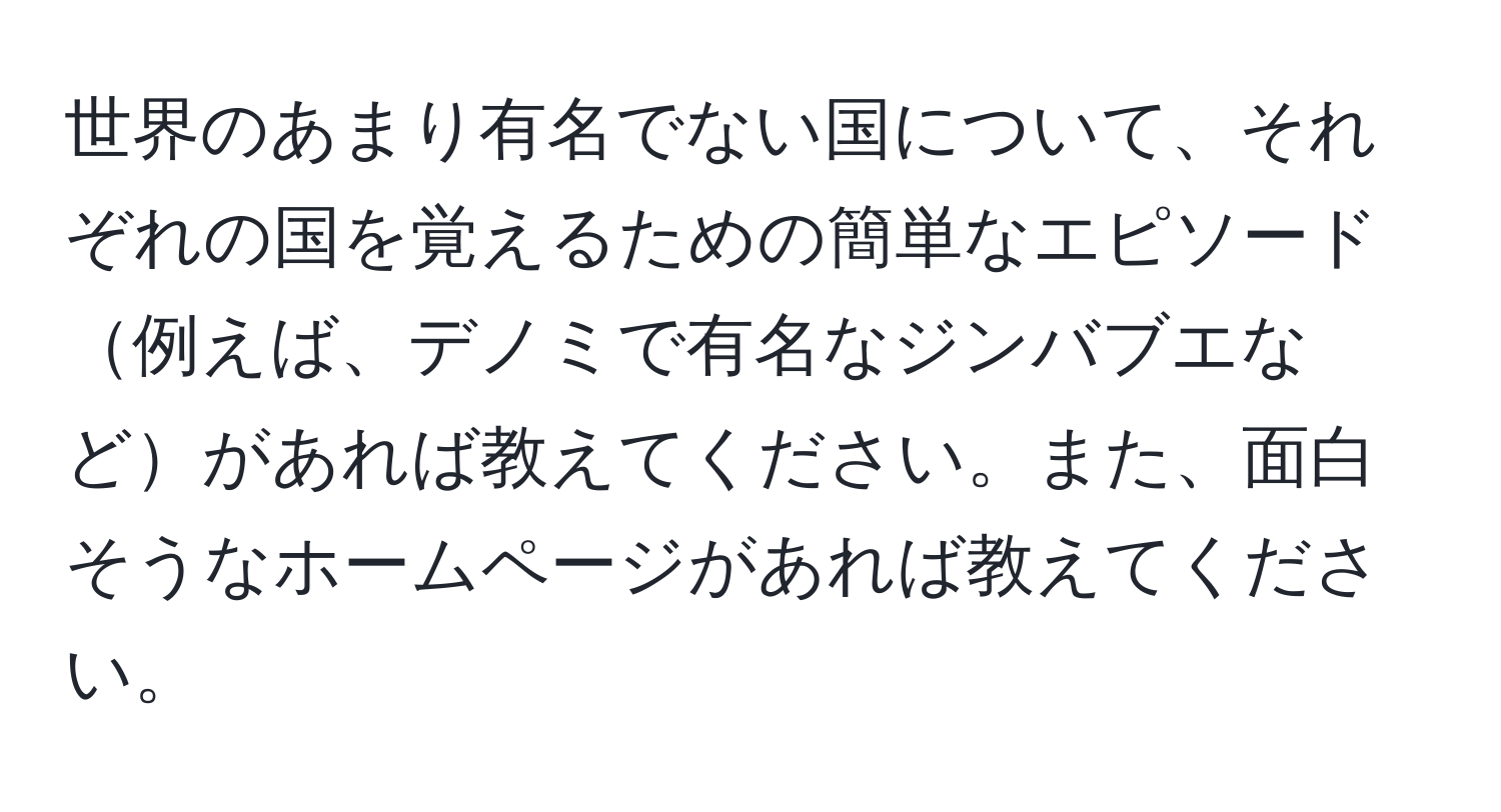 世界のあまり有名でない国について、それぞれの国を覚えるための簡単なエピソード例えば、デノミで有名なジンバブエなどがあれば教えてください。また、面白そうなホームページがあれば教えてください。