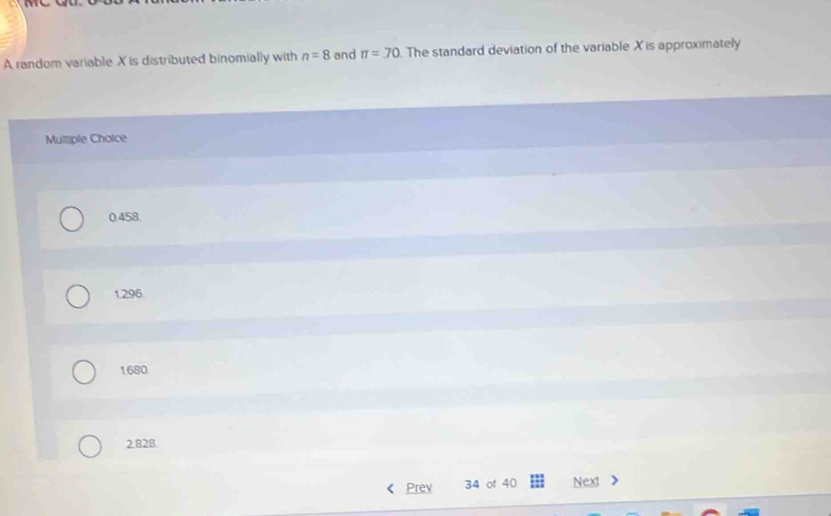 A random variable X is distributed binomially with n=8 and π =70. The standard deviation of the variable X is approximately
Multiple Choice
0.458.
1.296
1680.
2828.
Prev 34 of 40 Next