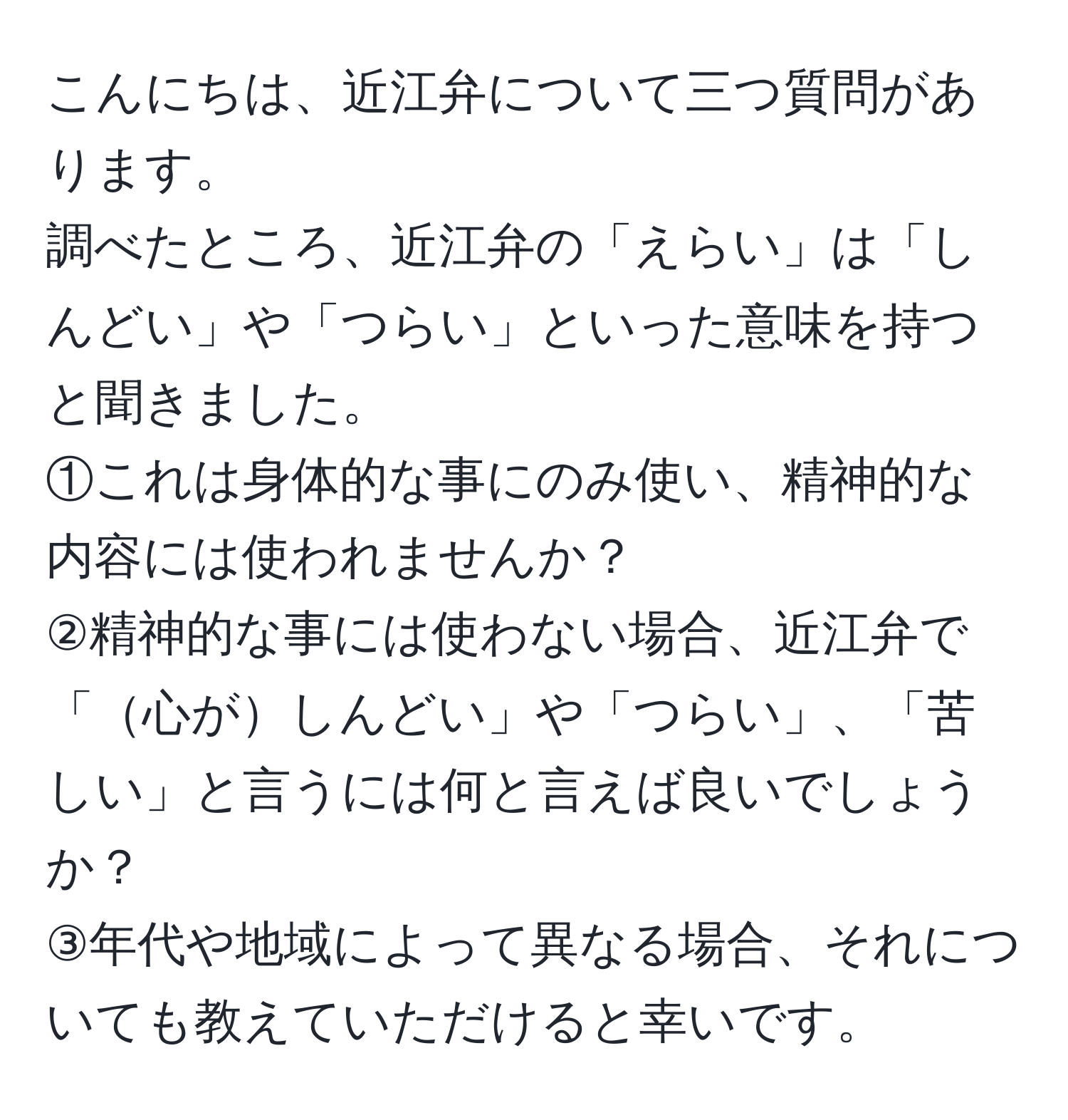 こんにちは、近江弁について三つ質問があります。  
調べたところ、近江弁の「えらい」は「しんどい」や「つらい」といった意味を持つと聞きました。  
①これは身体的な事にのみ使い、精神的な内容には使われませんか？  
②精神的な事には使わない場合、近江弁で「心がしんどい」や「つらい」、「苦しい」と言うには何と言えば良いでしょうか？  
③年代や地域によって異なる場合、それについても教えていただけると幸いです。