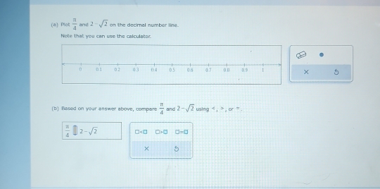 Plot  π /4  and 2-sqrt(2) on the decimal number line. 
Note that you can use the calculator. 
× 
(b) Based on your answer above, compare  π /4  and 2-sqrt(2)usin g, , or=.
 π /4 □ 2-sqrt(2) □ □ >□ □ -□
× 5