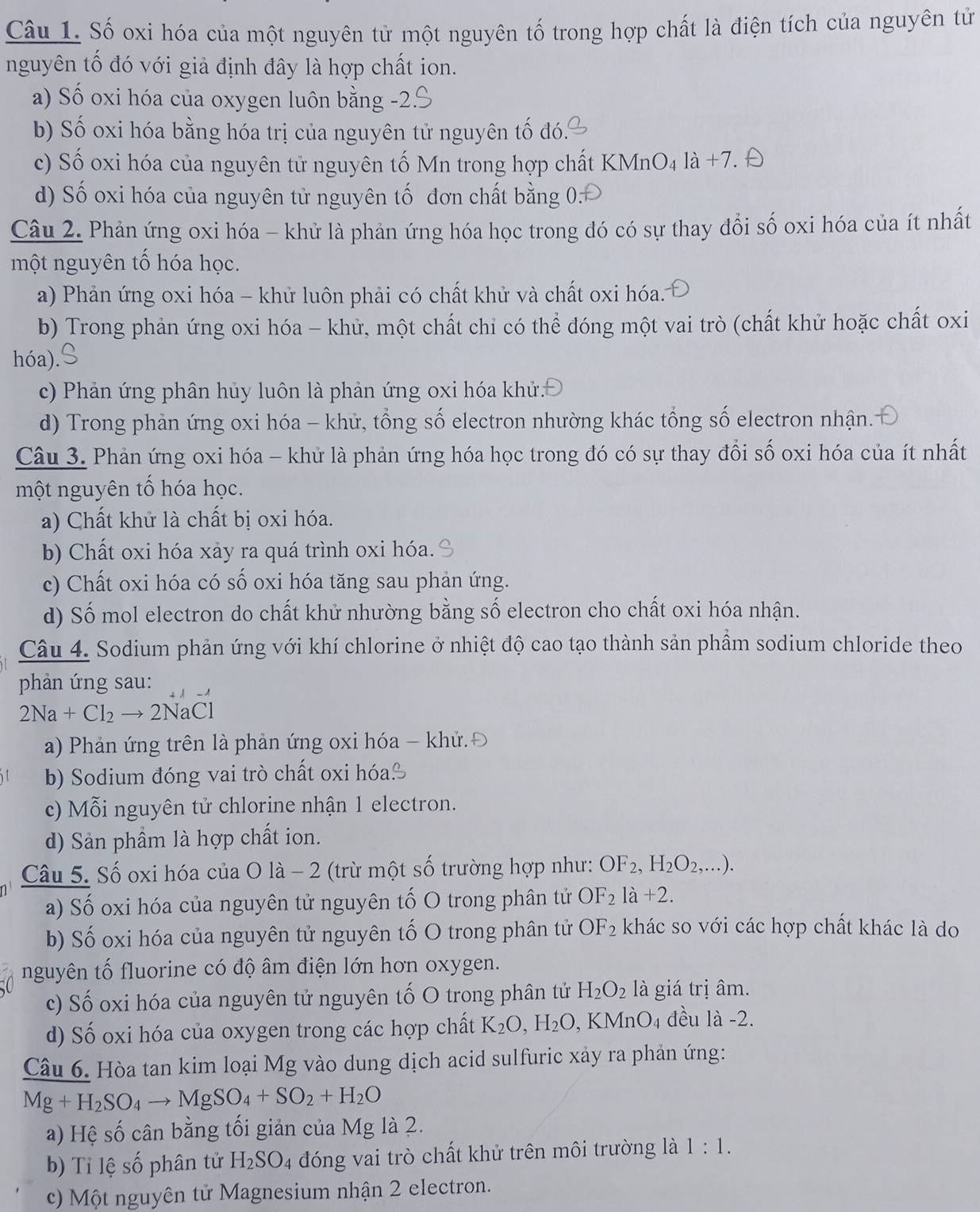 Số oxi hóa của một nguyên tử một nguyên tố trong hợp chất là điện tích của nguyên tử
nguyên tố đó với giả định đây là hợp chất ion.
a) Số oxi hóa của oxygen luôn bằng -2.
b) Số oxi hóa bằng hóa trị của nguyên tử nguyên tố đó.
c) Số oxi hóa của nguyên tử nguyên tố Mn trong hợp chất KMnO4 a +7. 
d) Số oxi hóa của nguyên tử nguyên tố đơn chất bằng 0:
Câu 2. Phản ứng oxi hóa - khử là phản ứng hóa học trong đó có sự thay đổi số oxi hóa của ít nhất
một nguyên tố hóa học.
a) Phản ứng oxi hóa - khử luôn phải có chất khử và chất oxi hóa.
b) Trong phản ứng oxi hóa - khử, một chất chỉ có thể đóng một vai trò (chất khử hoặc chất oxi
hóa)
c) Phản ứng phân hủy luôn là phản ứng oxi hóa khứ:
d) Trong phản ứng oxi hóa - khử, tổng số electron nhường khác tổng số electron nhận.
Câu 3. Phản ứng oxi hóa - khử là phản ứng hóa học trong đó có sự thay đổi số oxi hóa của ít nhất
một nguyên tố hóa học.
a) Chất khử là chất bị oxi hóa.
b) Chất oxi hóa xảy ra quá trình oxi hóa.
c) Chất oxi hóa có số oxi hóa tăng sau phản ứng.
d) Số mol electron do chất khử nhường bằng số electron cho chất oxi hóa nhận.
Câu 4. Sodium phản ứng với khí chlorine ở nhiệt độ cao tạo thành sản phầm sodium chloride theo
phản ứng sau:
2Na+Cl_2to 2NaCl
a) Phản ứng trên là phản ứng oxi hóa - khử.Đ
b) Sodium đóng vai trò chất oxi hóa
c) Mỗi nguyên tử chlorine nhận 1 electron.
d) Sản phầm là hợp chất ion.
Câu 5. Số oxi hóa của O là - 2 (trừ một số trường hợp như: OF_2,H_2O_2,... ).
a) Số oxi hóa của nguyên tử nguyên tố O trong phân tử OF_2la+2.
b) Số oxi hóa của nguyên tử nguyên tố O trong phân tử OF_2 khác so với các hợp chất khác là do
nguyên tố fluorine có độ âm điện lớn hơn oxygen.
c) Số oxi hóa của nguyên tử nguyên tố O trong phân tử H_2O_2 là giá trị âm.
d) Số oxi hóa của oxygen trong các hợp chất K_2O,H_2O,KMnO_4 đều là -2.
Câu 6. Hòa tan kim loại Mg vào dung dịch acid sulfuric xảy ra phản ứng:
Mg+H_2SO_4to MgSO_4+SO_2+H_2O
a) Hệ số cân bằng tối giản của Mg là 2.
b) Tỉ lệ số phân tử H_2SO_4 đóng vai trò chất khử trên môi trường là 1:1.
c) Một nguyên tử Magnesium nhận 2 electron.