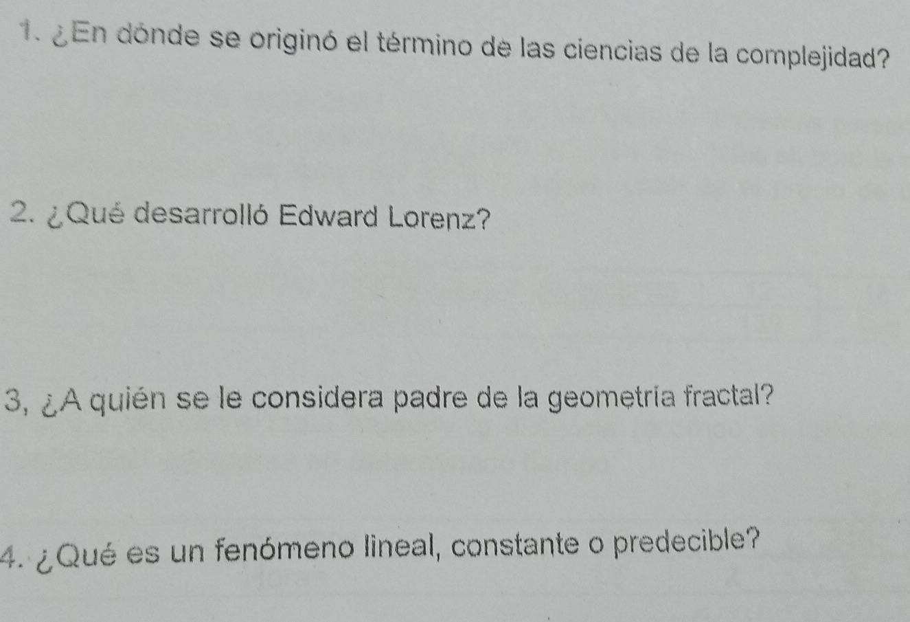 ¿ En dónde se originó el término de las ciencias de la complejidad? 
2. ¿ Qué desarrolló Edward Lorenz? 
3, ¿A quién se le considera padre de la geometría fractal? 
4. ¿Qué es un fenómeno lineal, constante o predecible?