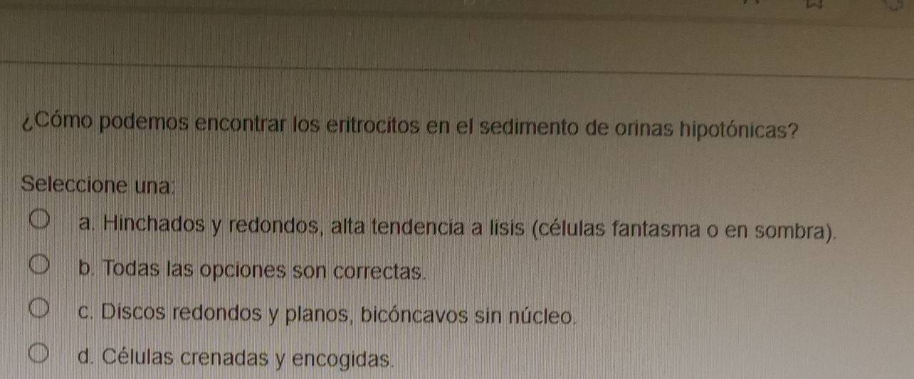 ¿Cómo podemos encontrar los eritrocitos en el sedimento de orinas hipotónicas?
Seleccione una:
a. Hinchados y redondos, alta tendencia a lisis (células fantasma o en sombra).
b. Todas las opciones son correctas.
c. Discos redondos y planos, bicóncavos sin núcleo.
d. Células crenadas y encogidas.