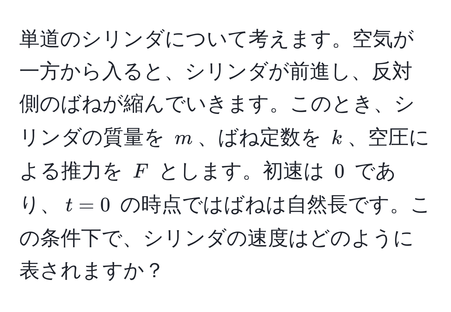 単道のシリンダについて考えます。空気が一方から入ると、シリンダが前進し、反対側のばねが縮んでいきます。このとき、シリンダの質量を $m$、ばね定数を $k$、空圧による推力を $F$ とします。初速は $0$ であり、$t=0$ の時点ではばねは自然長です。この条件下で、シリンダの速度はどのように表されますか？