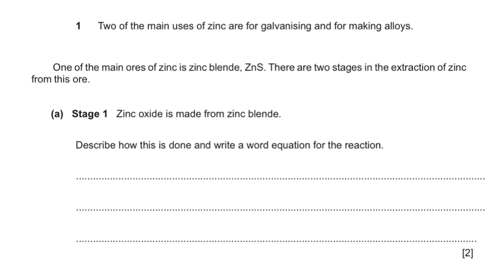 Two of the main uses of zinc are for galvanising and for making alloys. 
One of the main ores of zinc is zinc blende, ZnS. There are two stages in the extraction of zinc 
from this ore. 
(a) Stage 1 Zinc oxide is made from zinc blende. 
Describe how this is done and write a word equation for the reaction. 
_ 
_ 
_ 
[2]