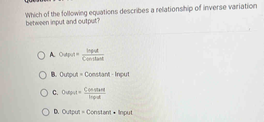 Which of the following equations describes a relationship of inverse variation
between input and output?
A. Output= Input/Constan t 
B. Output = Constant - Input
C. Output= Constan t/Input 
D. Output = Constant • Input