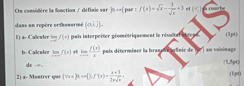 On considère la fonction ∫ définie sur ]0;+∈fty [ par : f(x)=sqrt(x)- 3/sqrt(x) +3 et (% ) sa courbe 
dans un repère orthonormé (O;vector i;vector j). 
1) a- Calculer limlimits _xto 0^+f(x) puis interpréter géométriquement le résultat obtenu. (1pt) 
b- Calculer limlimits _xto +∈fty f(x) et limlimits _xto +∈fty  f(x)/x  puis déterminer la branche infinie de au voisinage 
de -∞. (1,5pt) 
2) a- Montrer que (forall x∈ ]0;+∈fty [); f'(x)= (x+3)/2xsqrt(x) . (1pt)