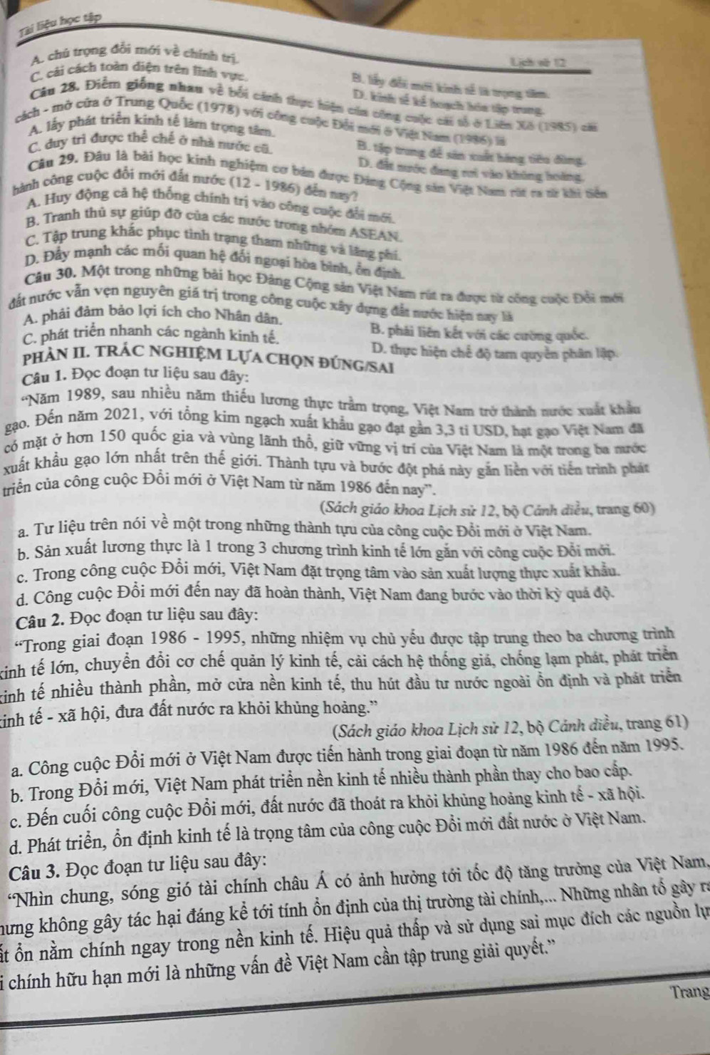 Tài liệu học tập
A. chú trọng đổi mới về chính trị. Lịch và 12
C. cải cách toàn diện trên lĩnh vực
B. lấy đổi mớt kinh sế là trọng têm.
D. kinh sế kể hoạch hóa tập trung
Câu 28. Điễm giống nhau về bối cánh thực hiện của công cuộc cái tổ ở Liên Xã (1985) cài
cách - mở cửa ở Trung Quốc (1978) với công cuộc Đổi mới ở Việi Nam (1986) là
A. lấy phát triển kinh tế làm trọng tâm.
C. duy trì được thể chế ở nhà nước cũ.
B. tập trung đễ sản xuất hàng tiêu đùng.
D. đất nước đang rưi vào không hoàng
Câu 29. Đâu là bài học kinh nghiệm cơ bản được Đảng Cộng sản Việt Nam rút ra tr khi tiên
hành công cuộc đổi mới đất nước (12 - 1986) đến nay?
A. Huy động cả hệ thống chính trị vào công cuộc đổi mới.
B. Tranh thủ sự giúp đỡ của các nước trong nhóm ASEAN.
C. Tập trung khắc phục tình trạng tham những và lăng phí.
D. Đẫy mạnh các mối quan hệ đối ngoại hòa bình, ổn định.
Câu 30, Một trong những bài học Đảng Cộng sản Việt Nam rút ta được từ công cuộc Đổi mới
đất nước vẫn vẹn nguyên giá trị trong công cuộc xây đựng đẫt nước hiện nay là
A. phải đảm bảo lợi ích cho Nhân dân.
C. phát triển nhanh các ngành kinh tế.
B. phải liên kết với các cường quốc.
D. thực hiện chế độ tam quyền phân lập.
PHÀN II. TRÁC NGHIệM LựA CHọN ĐÚNG/SAI
Câu 1. Đọc đoạn tư liệu sau đây:
Năm 1989, sau nhiều năm thiếu lương thực trầm trọng, Việt Nam trở thành nước xuất khẩu
gạo. Đến năm 2021, với tổng kim ngạch xuất khẩu gạo đạt gần 3,3 ti USD, hạt gạo Việt Nam đã
có mặt ở hơn 150 quốc gia và vùng lãnh thổ, giữ vững vị trí của Việt Nam là một trong ba mước
xuất khẩu gạo lớn nhất trên thế giới. Thành tựu và bước đột phá này gắn liền với tiến trình phát
triền của công cuộc Đổi mới ở Việt Nam từ năm 1986 đến nay'.
(Sách giáo khoa Lịch sử 12, bộ Cánh diều, trang 60)
a. Tư liệu trên nói về một trong những thành tựu của công cuộc Đổi mới ở Việt Nam.
b. Sản xuất lương thực là 1 trong 3 chương trình kinh tế lớn gắn với công cuộc Đổi mới.
c. Trong công cuộc Đổi mới, Việt Nam đặt trọng tâm vào sản xuất lượng thực xuất khẩu.
d. Công cuộc Đổi mới đến nay đã hoàn thành, Việt Nam đang bước vào thời kỳ quá độ
Câu 2. Đọc đoạn tư liệu sau đây:
“Trong giai đoạn 1986 - 1995, những nhiệm vụ chủ yếu được tập trung theo ba chương trình
kinh tế lớn, chuyển đổi cơ chế quản lý kinh tế, cải cách hệ thống giả, chống lạm phát, phát triển
kinh tế nhiều thành phần, mở cửa nền kinh tế, thu hút đầu tư nước ngoài ồn định và phát triển
tinh tế - xã hội, đưa đất nước ra khỏi khủng hoàng.”
(Sách giáo khoa Lịch sử 12, bộ Cánh diều, trang 61)
a. Công cuộc Đổi mới ở Việt Nam được tiến hành trong giai đoạn từ năm 1986 đến năm 1995.
b. Trong Đổi mới, Việt Nam phát triển nền kinh tế nhiều thành phần thay cho bao cấp.
c. Đến cuối công cuộc Đổi mới, đất nước đã thoát ra khỏi khủng hoảng kinh tế - xã hội.
d. Phát triển, ổn định kinh tế là trọng tâm của công cuộc Đổi mới đất nước ở Việt Nam.
Câu 3. Đọc đoạn tư liệu sau đây:
*Nhìn chung, sóng gió tài chính châu Á có ảnh hưởng tới tốc độ tăng trưởng của Việt Nam,
hưng không gây tác hại đáng kể tới tính ổn định của thị trường tài chính,... Những nhân tổ gây ra
Ất ổn nằm chính ngay trong nền kinh tế. Hiệu quả thấp và sử dụng sai mục đích các nguồn lự
i chính hữu hạn mới là những vấn đề Việt Nam cần tập trung giải quyết.''
Trang