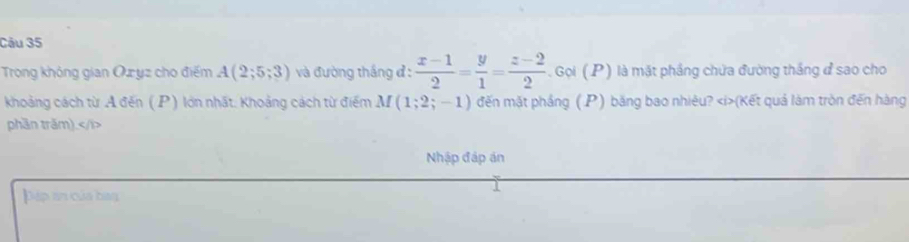 Trong không gian Oz yz cho điểm A(2;5;3) và đường thắng đ :  (x-1)/2 = y/1 = (z-2)/2  Gọi ( P) là mặt phầng chứa đường thắng đ sao cho 
khoảng cách từ A đến (P) lớn nhất. Khoảng cách từ điểm M (1;2;-1) đến mặt phầng ( P) băng bao nhiêu? (Kết quả làm tròn đến hàng 
phần trăm).
Nhập đáp án 
Dáp an của ban