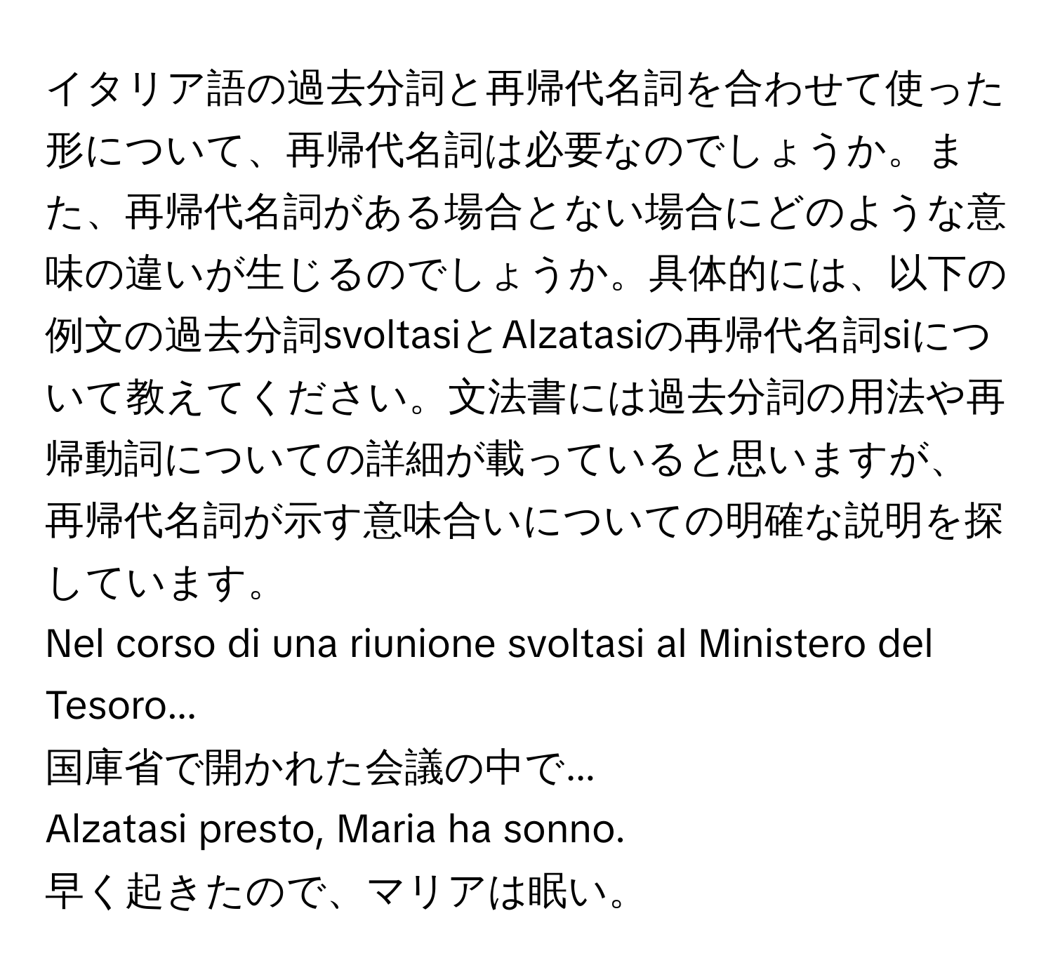 イタリア語の過去分詞と再帰代名詞を合わせて使った形について、再帰代名詞は必要なのでしょうか。また、再帰代名詞がある場合とない場合にどのような意味の違いが生じるのでしょうか。具体的には、以下の例文の過去分詞svoltasiとAlzatasiの再帰代名詞siについて教えてください。文法書には過去分詞の用法や再帰動詞についての詳細が載っていると思いますが、再帰代名詞が示す意味合いについての明確な説明を探しています。

Nel corso di una riunione svoltasi al Ministero del Tesoro...
国庫省で開かれた会議の中で...

Alzatasi presto, Maria ha sonno.
早く起きたので、マリアは眠い。