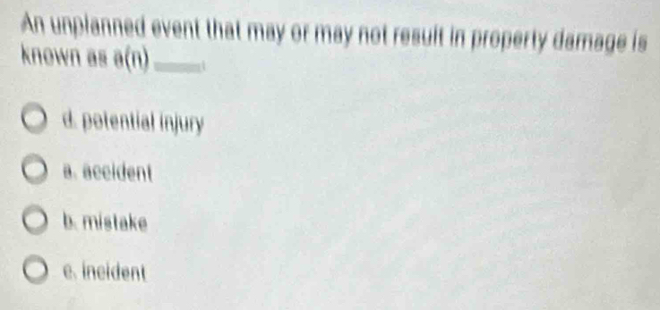 An unplanned event that may or may not result in property damage is
known as a(n) _ i
d. potential injury
a. accident
b. mistake
e. incident
