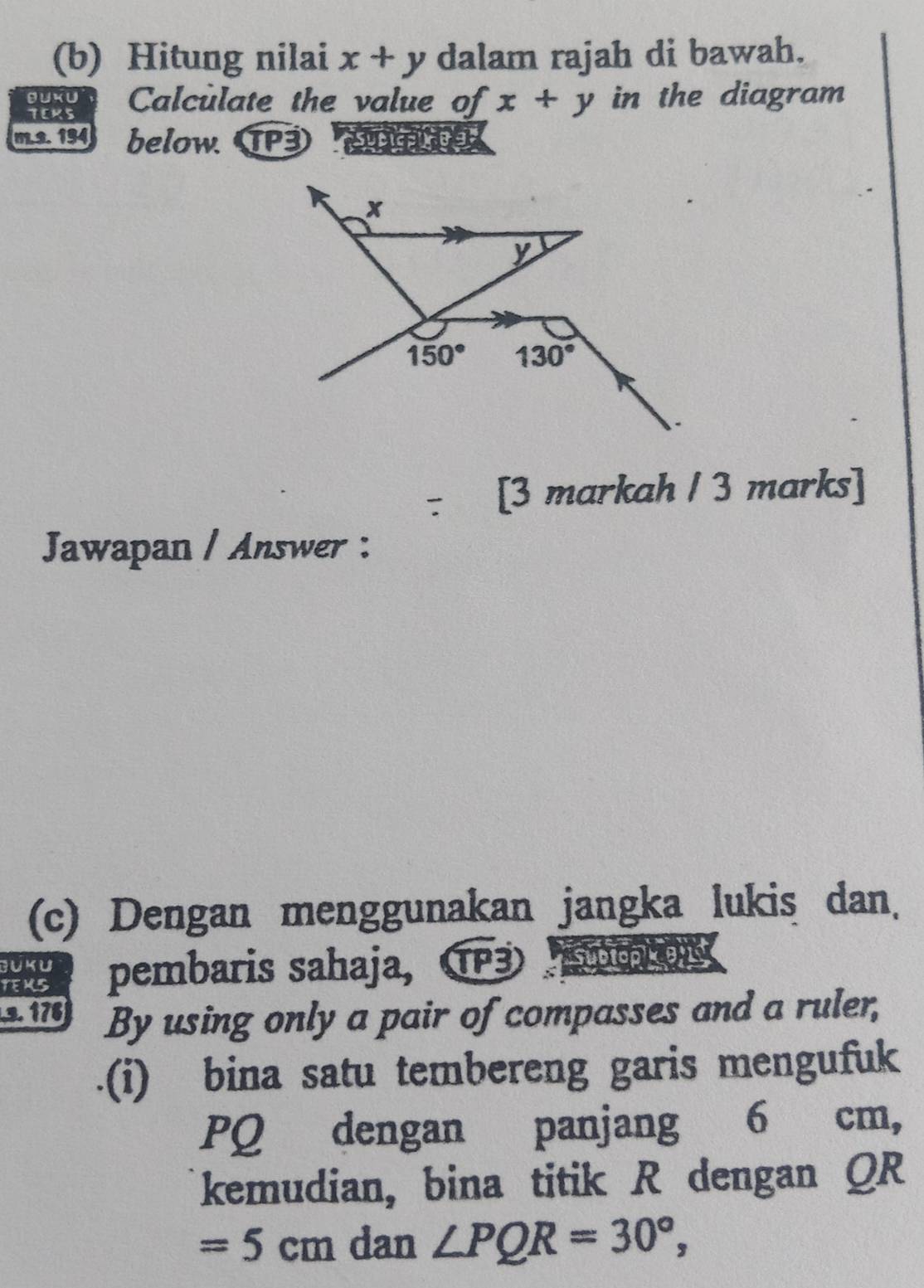 Hitung nilai x+y dalam rajah di bawah.
BUKU Calculate the value of x+y in the diagram
TEKS
m.s. 194 below TP3
: [3 markah / 3 marks]
Jawapan / Answer :
(c) Dengan menggunakan jangka lukis dan.
JUKU
TEMS pembaris sahaja,  TP3 Subtop Cons
9.176 By using only a pair of compasses and a ruler,
.(i) bina satu tembereng garis mengufuk
PQ dengan panjang 6 cm,
kemudian, bina titik R dengan QR
=5cm dan ∠ PQR=30°,