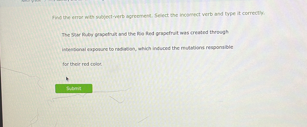 Find the error with subject-verb agreement. Select the incorrect verb and type it correctly. 
The Star Ruby grapefruit and the Rio Red grapefruit was created through 
intentional exposure to radiation, which induced the mutations responsible 
for their red color. 
Submit