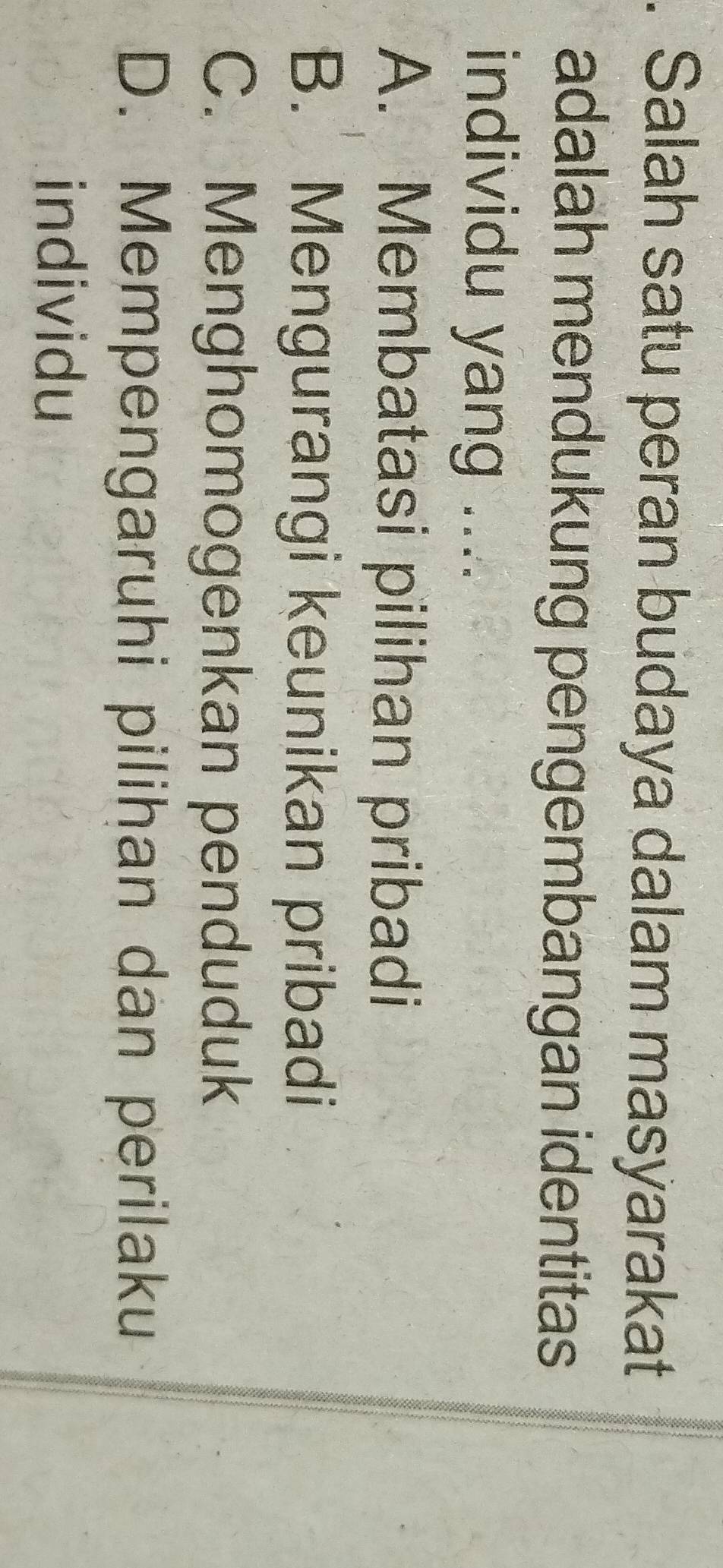 Salah satu peran budaya dalam masyarakat
adalah mendukung pengembangan identitas
individu yang ....
A. Membatasi pilihan pribadi
B. Mengurangi keunikan pribadi
C. Menghomogenkan penduduk
D. Mempengaruhi pilihan dan perilaku
individu