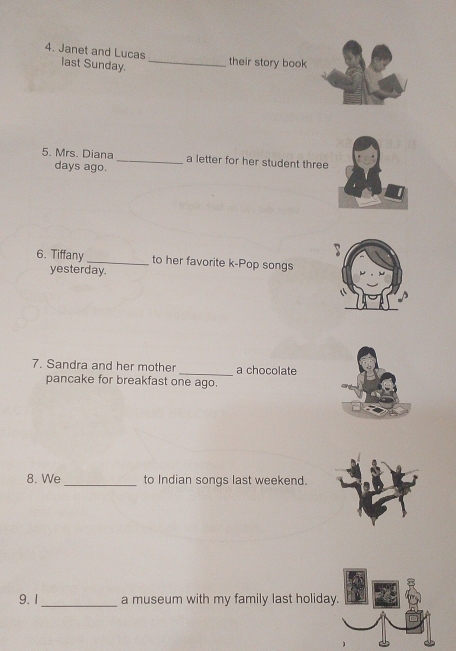 Janet and Lucas last Sunday. _their story book 
5. Mrs. Diana _a letter for her student three 
days ago. 
6. Tiffany _to her favorite k-Pop songs 
yesterday. 
7. Sandra and her mother _a chocolate 
pancake for breakfast one ago. 
8. We _to Indian songs last weekend. 
9.1 _a museum with my family last holiday. in