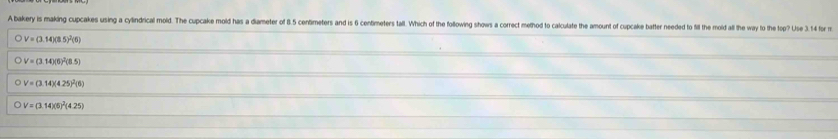 A bakery is making cupcakes using a cylindrical mold. The cupcake moild has a diameter of 8.5 centimeters and is 6 centimeters tall. Which of the following shows a correct method to calculate the amount of cupcake batter needed to fi the mold at th 4 form
C V=(3.14)(8.5)^2(6)
V=(3.14)(6)^2(8.5)
。 V=(3.14)(4.25)^2(6)
o V=(3.14)(5)^2(4.25)