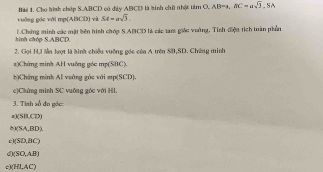 Cho hình chóp S. ABCD có đáy ABCD là hình chữ nhật tan O, AB=a, BC=asqrt(3), SA
vuông góc với mp (ABCD) và SA=asqrt(3). 
1.Chứng minh các mặt bên hình chóp S. ABCD là các tam giác vuông. Tính diện tích toàn phần 
hình chóp S. ABCD. 
2. Gọi H,I lần lượt là hình chiếu vuông góc của A trên SB, SD. Chứng minh 
a)Chứng minh AH vuông góc mp (SBC). 
b)Chứng minh AI vuông góc với mp (SCD). 
c)Chứng minh SC vuông góc với HI. 
3. Tinh số đo góc: 
a) (SB,CD)
b (SA,BD). 
c (SD,BC)
d) (SO,AB)
e) (HI,AC)