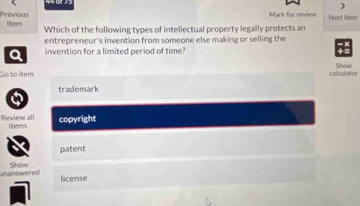 44 6r75
Previous Mark for review Next Item
Item Which of the following types of intellectual property legally protects an
entrepreneur's invention from someone else making or selling the
a invention for a limited period of time?
Show
Go to item calculator
trademark
Review all copyright
items
patent
Show
unanswered license