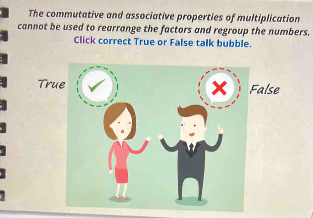 The commutative and associative properties of multiplication
cannot be used to rearrange the factors and regroup the numbers.
Click correct True or False talk bubble.
True
× False