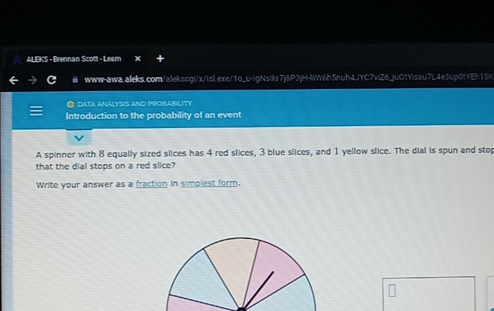 ALEKS - Brennan Scott - Leam 
www-awa.aleks.com/alekscgi/x/Isl.exe/1o_u-IgNstkr7j8P3jH-liiW6h5nuh4JYC7viZ6_juOtYisau7L4e3up0tYEh1SK 
DATA ANALYSIS AND PROBABILITY 
Introduction to the probability of an event 
A spinner with 8 equally sized slices has 4 red slices, 3 blue slices, and 1 yellow slice. The dial is spun and stop 
that the dial stops on a red slice? 
Write your answer as a fraction in simplest form.