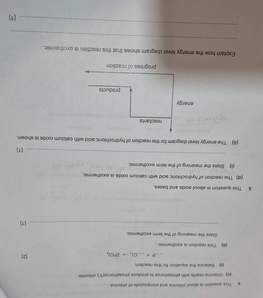 This question is about chlorine and compounds of chlorine. 
(c) Chlorine reacts with phosphorus to produce phosphorus(V) chloride. 
(I) Balance the equation for this reaction....P+...Cl_2to 2PCl_5
[2] 
(ii) This reaction is exothermic. 
State the meaning of the term exothermic. 
_[1] 
5 This question is about acids and bases. 
(d) The reaction of hydrochloric acid with calcium oxide is exothermic. 
(i) State the meaning of the term exothermic. 
_ 
[1] 
(ii) The energy level diagram for the reaction of hydrochloric acid with calcium oxide is shown. 
Explain how the energy level diagram shows that this reaction is exothermic. 
_ 
_ 
[1]