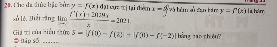 Cho đa thức bậc bốn y=f(x) đạt cực trị tại điểm x= 2 và hàm số đạo hàm y=f'(x)laham
số lẻ. Biết rằng limlimits _xto 0 (f'(x)+2029x)/x =2021. 
Giá trị của biểu thức S=|f(0)-f(2)|+|f(0)-f(-2)| bằng bao nhiêu? 
# Đáp số: ....