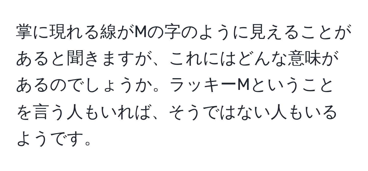 掌に現れる線がMの字のように見えることがあると聞きますが、これにはどんな意味があるのでしょうか。ラッキーMということを言う人もいれば、そうではない人もいるようです。