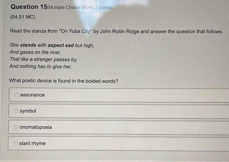 Question 15(Multiple Choice Worth 2·points)
(04.01 MC)
Read the stanza from "On Yuba City" by John Rollin Ridge and answer the question that follows.
She stands with aspect sad but high,
And gazes on the river,
That like a stranger passes by,
And nothing has to give her.
What poetic device is found in the bolded words?
assonance
symbol
onomatopoeia
slant rhyme