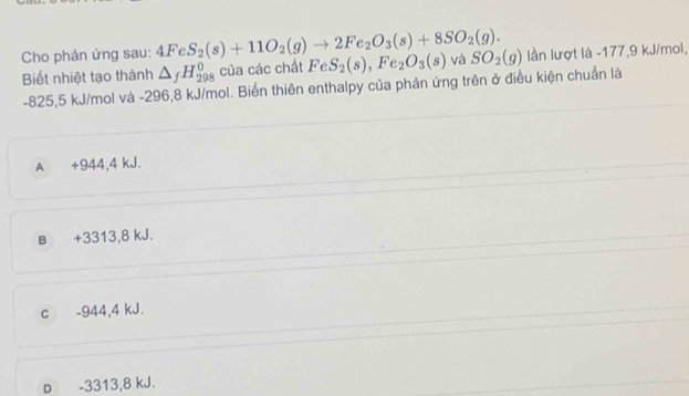 Cho phản ứng sau: 4FeS_2(s)+11O_2(g)to 2Fe_2O_3(s)+8SO_2(g). và SO_2(g) lần lượt là -177, 9 kJ/mol,
Biết nhiệt tạo thành △ _fH_(298)^0 của các chất FeS_2(s),Fe_2O_3(s)
-825,5 kJ/mol và -296,8 kJ/mol. Biến thiên enthalpy của phản ứng trên ở điều kiện chuẩn là
A +944, 4 kJ.
B +3313, 8 kJ.
c -944, 4 kJ.
p -3313, 8 kJ.