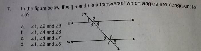 In the figure below, if mparallel n and t is a transversal which angles are congruent to
∠ 5 ?
a. ∠ 1, ∠ 2 and ∠ 3
b. ∠ 1, ∠ 4 and ∠ 8
C. ∠ 1, ∠ 4 and ∠ 7
d. ∠ 1, ∠ 2 and ∠ 8