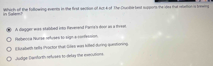 Which of the following events in the first section of Act 4 of The Crucible best supports the idea that rebellion is brewing
in Salem?
A dagger was stabbed into Reverend Parris's door as a threat.
Rebecca Nurse refuses to sign a confession.
Elizabeth tells Proctor that Giles was killed during questioning.
Judge Danforth refuses to delay the executions.