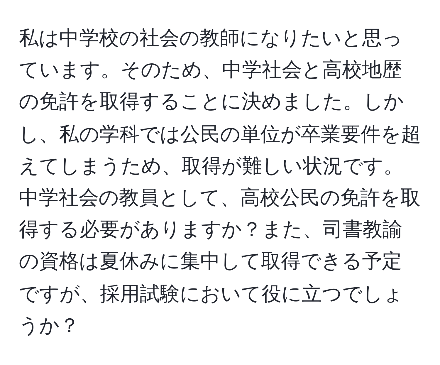 私は中学校の社会の教師になりたいと思っています。そのため、中学社会と高校地歴の免許を取得することに決めました。しかし、私の学科では公民の単位が卒業要件を超えてしまうため、取得が難しい状況です。中学社会の教員として、高校公民の免許を取得する必要がありますか？また、司書教諭の資格は夏休みに集中して取得できる予定ですが、採用試験において役に立つでしょうか？